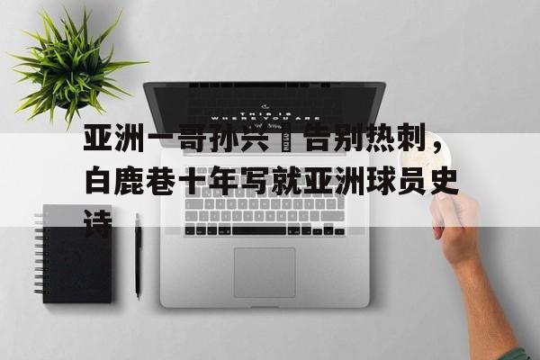 关于亚洲一哥孙兴慜告别热刺，白鹿巷十年写就亚洲球员史诗的信息